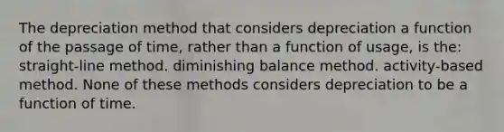 The depreciation method that considers depreciation a function of the passage of time, rather than a function of usage, is the: straight-line method. diminishing balance method. activity-based method. None of these methods considers depreciation to be a function of time.