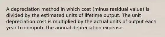 A depreciation method in which cost (minus residual value) is divided by the estimated units of lifetime output. The unit depreciation cost is multiplied by the actual units of output each year to compute the annual depreciation expense.