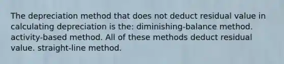 The depreciation method that does not deduct residual value in calculating depreciation is the: diminishing-balance method. activity-based method. All of these methods deduct residual value. straight-line method.