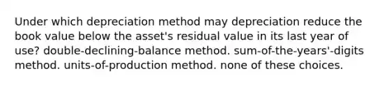 Under which depreciation method may depreciation reduce the book value below the asset's residual value in its last year of use? double-declining-balance method. sum-of-the-years'-digits method. units-of-production method. none of these choices.