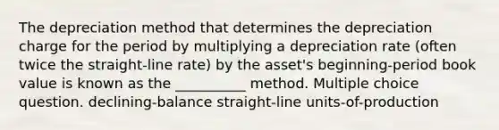 The depreciation method that determines the depreciation charge for the period by multiplying a depreciation rate (often twice the straight-line rate) by the asset's beginning-period book value is known as the __________ method. Multiple choice question. declining-balance straight-line units-of-production