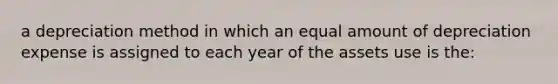 a depreciation method in which an equal amount of depreciation expense is assigned to each year of the assets use is the: