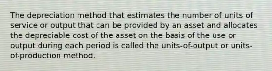 The depreciation method that estimates the number of units of service or output that can be provided by an asset and allocates the depreciable cost of the asset on the basis of the use or output during each period is called the units-of-output or units-of-production method.