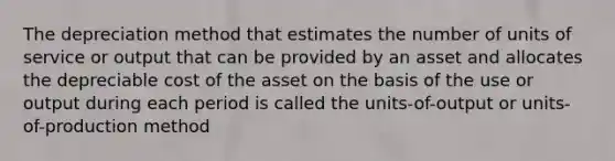 The depreciation method that estimates the number of units of service or output that can be provided by an asset and allocates the depreciable cost of the asset on the basis of the use or output during each period is called the units-of-output or units-of-production method