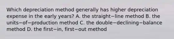 Which depreciation method generally has higher depreciation expense in the early​ years? A. the straight−line method B. the units−of−production method C. the double−declining−balance method D. the first−​in, first−out method