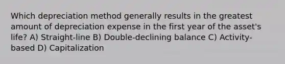 Which depreciation method generally results in the greatest amount of depreciation expense in the first year of the asset's life? A) Straight-line B) Double-declining balance C) Activity-based D) Capitalization