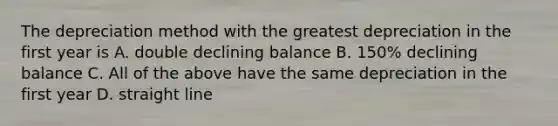 The depreciation method with the greatest depreciation in the first year is A. double declining balance B. 150% declining balance C. All of the above have the same depreciation in the first year D. straight line