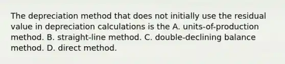 The depreciation method that does not initially use the residual value in depreciation calculations is the A. ​units-of-production method. B. ​straight-line method. C. ​double-declining balance method. D. direct method.