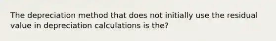 The depreciation method that does not initially use the residual value in depreciation calculations is the?