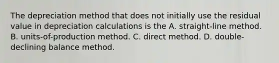 The depreciation method that does not initially use the residual value in depreciation calculations is the A. straight-line method. B. units-of-production method. C. direct method. D. double-declining balance method.