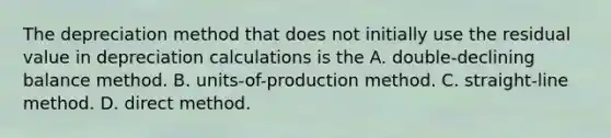 The depreciation method that does not initially use the residual value in depreciation calculations is the A. double-declining balance method. B. ​units-of-production method. C. straight-line method. D. direct method.