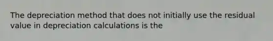 The depreciation method that does not initially use the residual value in depreciation calculations is the