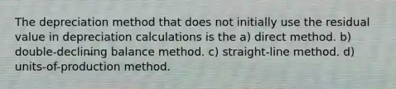 The depreciation method that does not initially use the residual value in depreciation calculations is the a) direct method. b) double-declining balance method. c) straight-line method. d) units-of-production method.