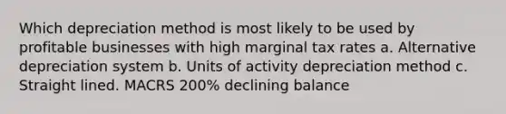 Which depreciation method is most likely to be used by profitable businesses with high marginal tax rates a. Alternative depreciation system b. Units of activity depreciation method c. Straight lined. MACRS 200% declining balance