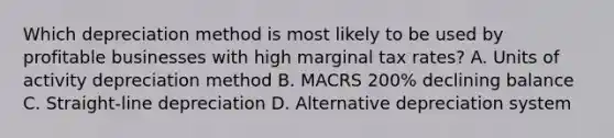 Which depreciation method is most likely to be used by profitable businesses with high marginal tax rates? A. Units of activity depreciation method B. MACRS 200% declining balance C. Straight-line depreciation D. Alternative depreciation system