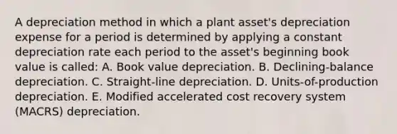 A depreciation method in which a plant asset's depreciation expense for a period is determined by applying a constant depreciation rate each period to the asset's beginning book value is called: A. Book value depreciation. B. Declining-balance depreciation. C. Straight-line depreciation. D. Units-of-production depreciation. E. Modified accelerated cost recovery system (MACRS) depreciation.