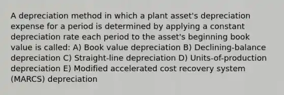 A depreciation method in which a plant asset's depreciation expense for a period is determined by applying a constant depreciation rate each period to the asset's beginning book value is called: ​A) Book value depreciation ​B) Declining-balance depreciation ​C) Straight-line depreciation ​D) Units-of-production depreciation ​E) Modified accelerated cost recovery system (MARCS) depreciation