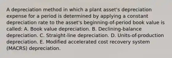 A depreciation method in which a plant asset's depreciation expense for a period is determined by applying a constant depreciation rate to the asset's beginning-of-period book value is called: A. Book value depreciation. B. Declining-balance depreciation. C. Straight-line depreciation. D. Units-of-production depreciation. E. Modified accelerated cost recovery system (MACRS) depreciation.