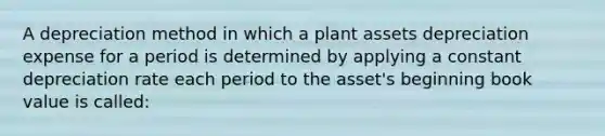 A depreciation method in which a plant assets depreciation expense for a period is determined by applying a constant depreciation rate each period to the asset's beginning book value is called: