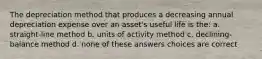 The depreciation method that produces a decreasing annual depreciation expense over an asset's useful life is the: a. straight-line method b. units of activity method c. declining-balance method d. none of these answers choices are correct