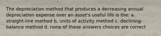 The depreciation method that produces a decreasing annual depreciation expense over an asset's useful life is the: a. straight-line method b. units of activity method c. declining-balance method d. none of these answers choices are correct