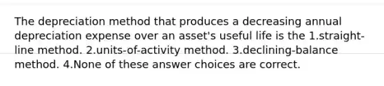 The depreciation method that produces a decreasing annual depreciation expense over an asset's useful life is the 1.straight-line method. 2.units-of-activity method. 3.declining-balance method. 4.None of these answer choices are correct.