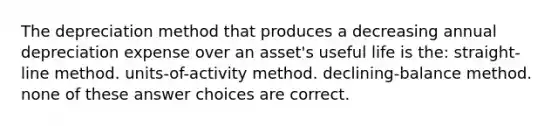 The depreciation method that produces a decreasing annual depreciation expense over an asset's useful life is the: straight-line method. units-of-activity method. declining-balance method. none of these answer choices are correct.