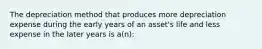 The depreciation method that produces more depreciation expense during the early years of an asset's life and less expense in the later years is a(n):