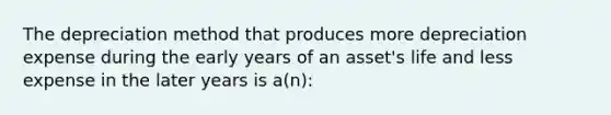 The depreciation method that produces more depreciation expense during the early years of an asset's life and less expense in the later years is a(n):