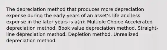 The depreciation method that produces more depreciation expense during the early years of an asset's life and less expense in the later years is a(n): Multiple Choice Accelerated depreciation method. Book value depreciation method. Straight-line depreciation method. Depletion method. Unrealized depreciation method.