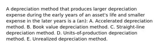 A depreciation method that produces larger depreciation expense during the early years of an asset's life and smaller expense in the later years is a (an): A. Accelerated depreciation method. B. Book value depreciation method. C. Straight-line depreciation method. D. Units-of-production depreciation method. E. Unrealized depreciation method.