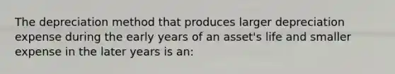 The depreciation method that produces larger depreciation expense during the early years of an asset's life and smaller expense in the later years is an: