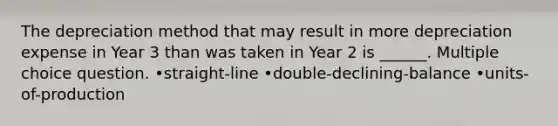 The depreciation method that may result in more depreciation expense in Year 3 than was taken in Year 2 is ______. Multiple choice question. •straight-line •double-declining-balance •units-of-production