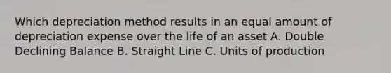 Which depreciation method results in an equal amount of depreciation expense over the life of an asset A. Double Declining Balance B. Straight Line C. Units of production