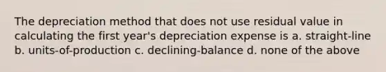 The depreciation method that does not use residual value in calculating the first year's depreciation expense is a. straight-line b. units-of-production c. declining-balance d. none of the above