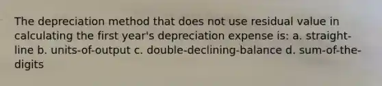 The depreciation method that does not use residual value in calculating the first year's depreciation expense is: a. straight-line b. units-of-output c. double-declining-balance d. sum-of-the-digits