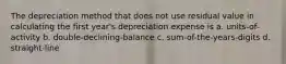 The depreciation method that does not use residual value in calculating the first year's depreciation expense is a. units-of-activity b. double-declining-balance c. sum-of-the-years-digits d. straight-line