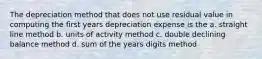 The depreciation method that does not use residual value in computing the first years depreciation expense is the a. straight line method b. units of activity method c. double declining balance method d. sum of the years digits method