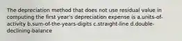 The depreciation method that does not use residual value in computing the first year's depreciation expense is a.units-of-activity b.sum-of-the-years-digits c.straight-line d.double-declining-balance