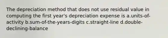 The depreciation method that does not use residual value in computing the first year's depreciation expense is a.units-of-activity b.sum-of-the-years-digits c.straight-line d.double-declining-balance