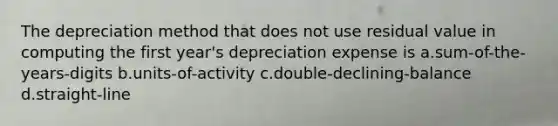 The depreciation method that does not use residual value in computing the first year's depreciation expense is a.sum-of-the-years-digits b.units-of-activity c.double-declining-balance d.straight-line