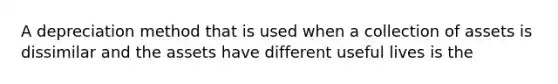 A depreciation method that is used when a collection of assets is dissimilar and the assets have different useful lives is the