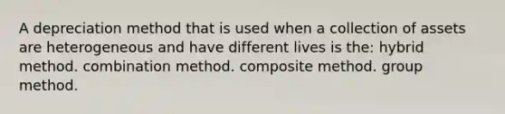 A depreciation method that is used when a collection of assets are heterogeneous and have different lives is the: hybrid method. combination method. composite method. group method.