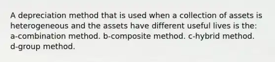 A depreciation method that is used when a collection of assets is heterogeneous and the assets have different useful lives is the: a-combination method. b-composite method. c-hybrid method. d-group method.