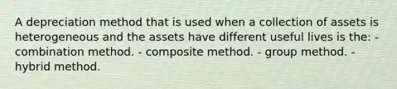 A depreciation method that is used when a collection of assets is heterogeneous and the assets have different useful lives is the: - combination method. - composite method. - group method. - hybrid method.