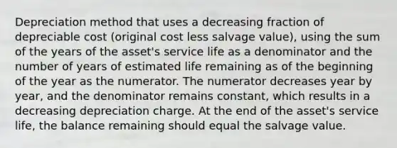 Depreciation method that uses a decreasing fraction of depreciable cost (original cost less salvage value), using the sum of the years of the asset's service life as a denominator and the number of years of estimated life remaining as of the beginning of the year as the numerator. The numerator decreases year by year, and the denominator remains constant, which results in a decreasing depreciation charge. At the end of the asset's service life, the balance remaining should equal the salvage value.