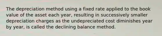 The depreciation method using a fixed rate applied to the book value of the asset each year, resulting in successively smaller depreciation charges as the undepreciated cost diminishes year by year, is called the declining balance method.