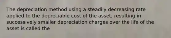 The depreciation method using a steadily decreasing rate applied to the depreciable cost of the asset, resulting in successively smaller depreciation charges over the life of the asset is called the