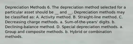 Depreciation Methods 6. The depreciation method selected for a particular asset should be __ and __. Depreciation methods may be classified as: A. Activity method. B. Straight-line method. C. Decreasing charge methods. a. Sum-of-the-years' digits. b. Declining-balance method. D. Special depreciation methods. a. Group and composite methods. b. Hybrid or combination methods.