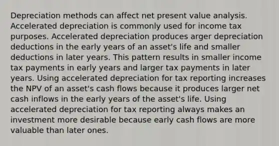 Depreciation methods can affect net present value analysis. Accelerated depreciation is commonly used for income tax purposes. Accelerated depreciation produces arger depreciation deductions in the early years of an asset's life and smaller deductions in later years. This pattern results in smaller income tax payments in early years and larger tax payments in later years. Using accelerated depreciation for tax reporting increases the NPV of an asset's cash flows because it produces larger net cash inflows in the early years of the asset's life. Using accelerated depreciation for tax reporting always makes an investment more desirable because early cash flows are more valuable than later ones.